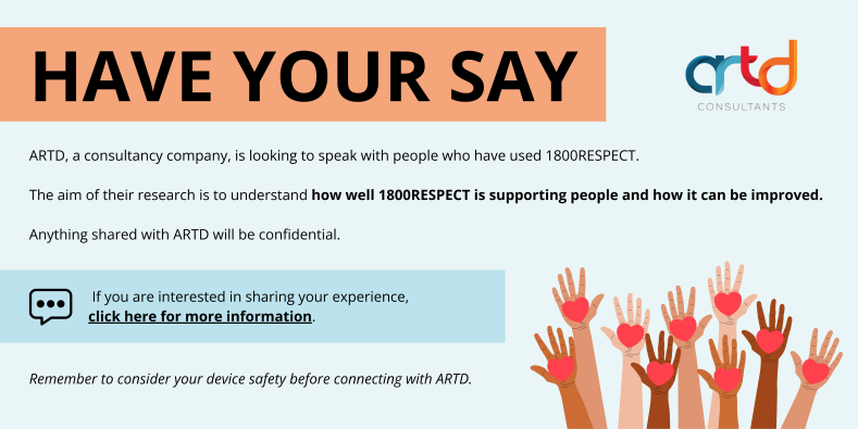 Have Your Say: ARTD Consultants is looking to speak with people who have used 1800RESPECT. The aim of their research is to understand how well 1800RESPECT is supporting people and how it can be improved.